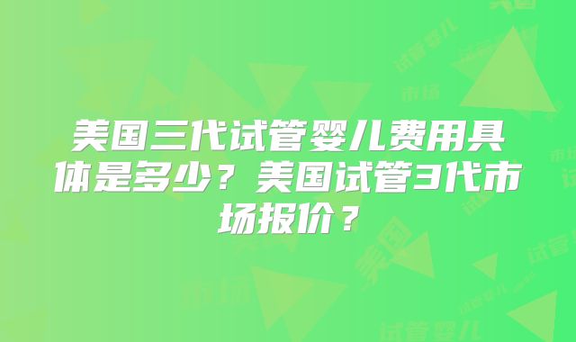 美国三代试管婴儿费用具体是多少？美国试管3代市场报价？