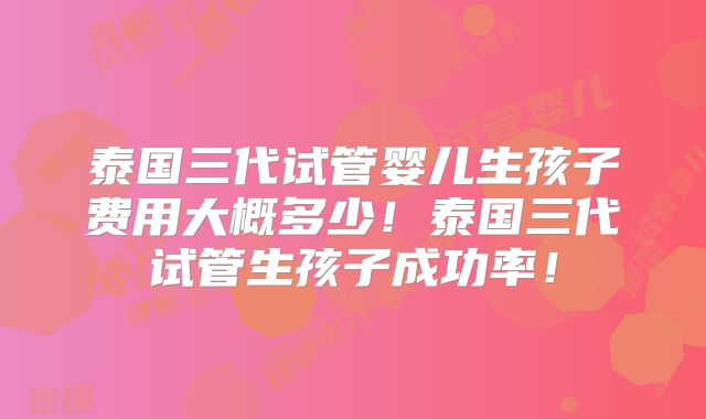 泰国三代试管婴儿生孩子费用大概多少！泰国三代试管生孩子成功率！