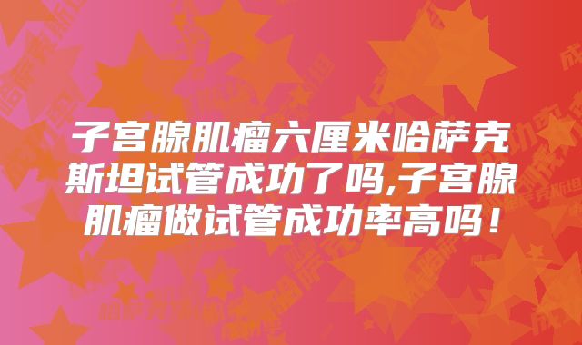 子宫腺肌瘤六厘米哈萨克斯坦试管成功了吗,子宫腺肌瘤做试管成功率高吗！