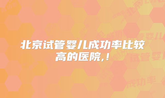 北京试管婴儿成功率比较高的医院,！