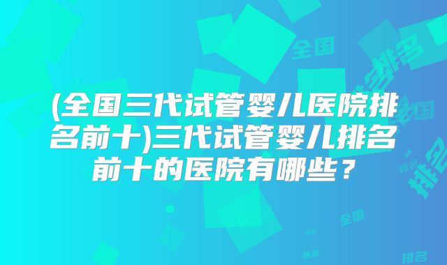 (全国三代试管婴儿医院排名前十)三代试管婴儿排名前十的医院有哪些？