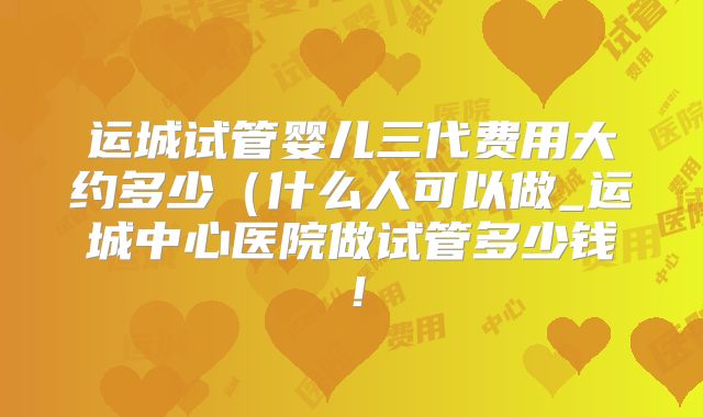 运城试管婴儿三代费用大约多少（什么人可以做_运城中心医院做试管多少钱！