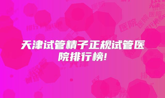 天津试管精子正规试管医院排行榜!