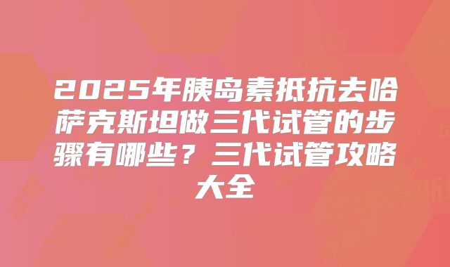 2025年胰岛素抵抗去哈萨克斯坦做三代试管的步骤有哪些？三代试管攻略大全