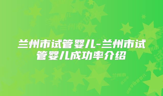 兰州市试管婴儿-兰州市试管婴儿成功率介绍