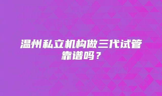温州私立机构做三代试管靠谱吗？