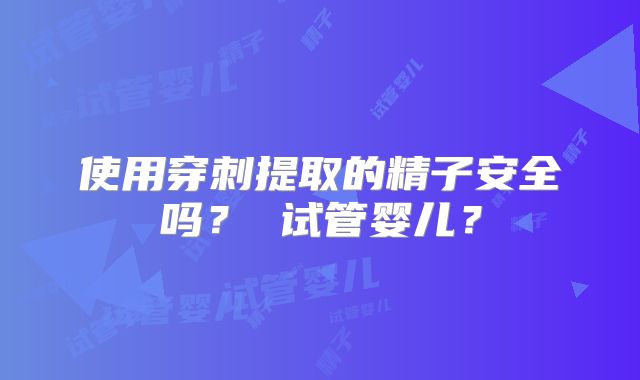 使用穿刺提取的精子安全吗？ 试管婴儿？