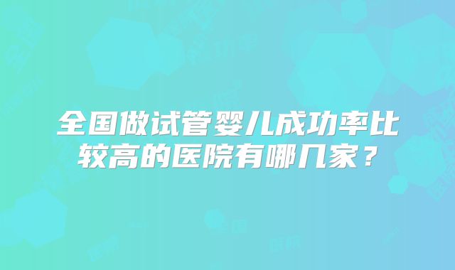 全国做试管婴儿成功率比较高的医院有哪几家？