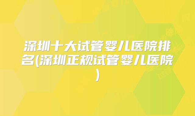 深圳十大试管婴儿医院排名(深圳正规试管婴儿医院)