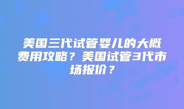 美国三代试管婴儿的大概费用攻略？美国试管3代市场报价？
