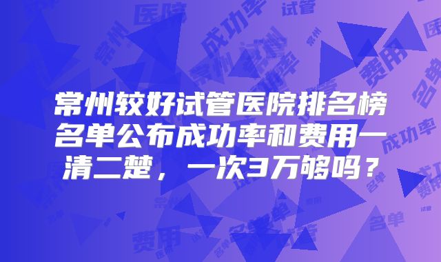常州较好试管医院排名榜名单公布成功率和费用一清二楚，一次3万够吗？