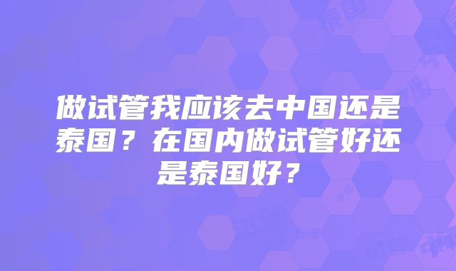 做试管我应该去中国还是泰国？在国内做试管好还是泰国好？