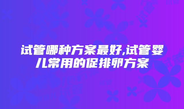 试管哪种方案最好,试管婴儿常用的促排卵方案