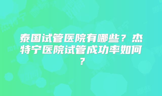 泰国试管医院有哪些？杰特宁医院试管成功率如何？