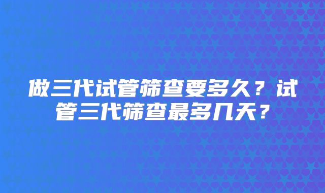 做三代试管筛查要多久？试管三代筛查最多几天？
