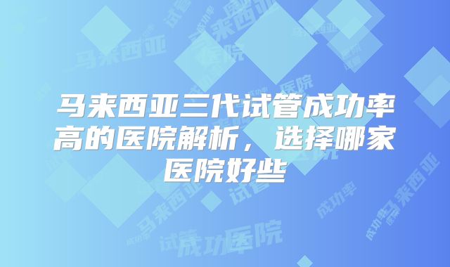马来西亚三代试管成功率高的医院解析，选择哪家医院好些