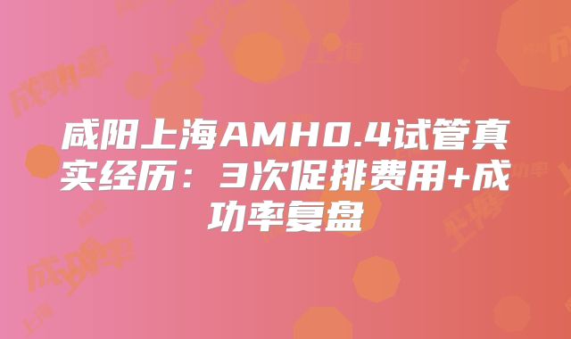 咸阳上海AMH0.4试管真实经历:3次促排费用+成功率复盘