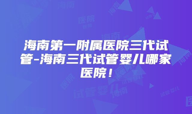 海南第一附属医院三代试管-海南三代试管婴儿哪家医院!