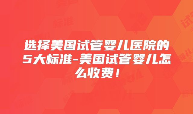 选择美国试管婴儿医院的5大标准-美国试管婴儿怎么收费!