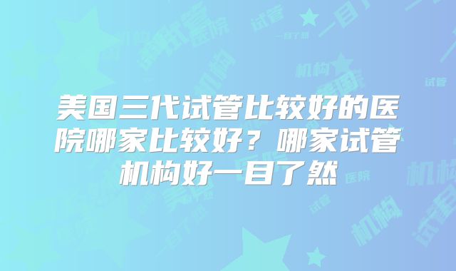 美国三代试管比较好的医院哪家比较好？哪家试管机构好一目了然
