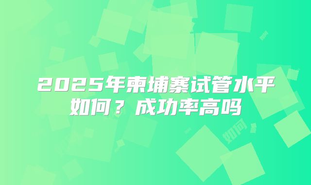 2025年柬埔寨试管水平如何?成功率高吗