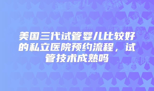 美国三代试管婴儿比较好的私立医院预约流程，试管技术成熟吗
