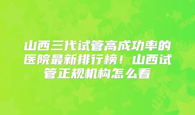 山西三代试管高成功率的医院最新排行榜！山西试管正规机构怎么看