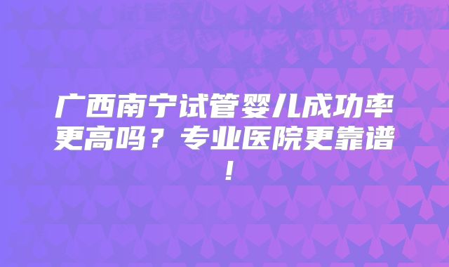 广西南宁试管婴儿成功率更高吗?专业医院更靠谱!
