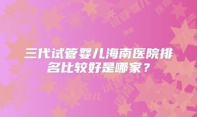 三代试管婴儿海南医院排名比较好是哪家？