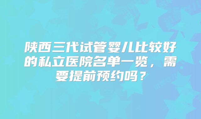 陕西三代试管婴儿比较好的私立医院名单一览，需要提前预约吗？