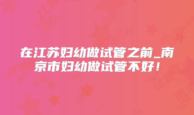 在江苏妇幼做试管之前_南京市妇幼做试管不好！