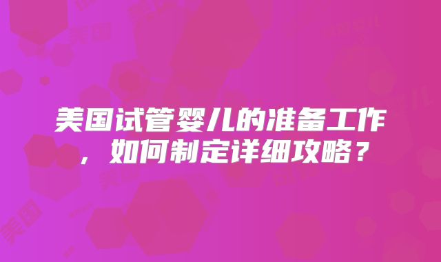 美国试管婴儿的准备工作，如何制定详细攻略？