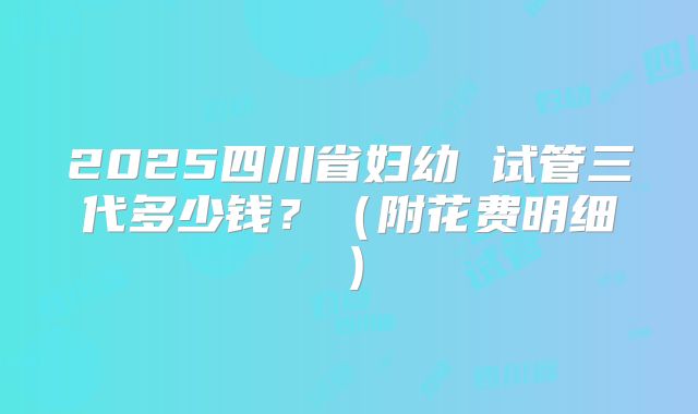 2025四川省妇幼 试管三代多少钱？（附花费明细）