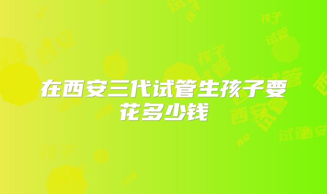 在西安三代试管生孩子要花多少钱