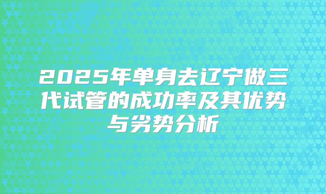 2025年单身去辽宁做三代试管的成功率及其优势与劣势分析