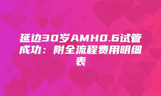 延边30岁AMH0.6试管成功：附全流程费用明细表