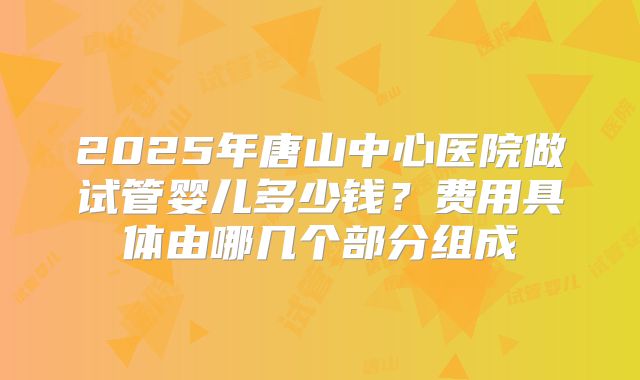 2025年唐山中心医院做试管婴儿多少钱？费用具体由哪几个部分组成