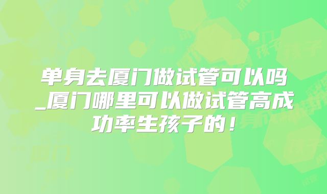 单身去厦门做试管可以吗_厦门哪里可以做试管高成功率生孩子的！