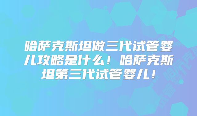 哈萨克斯坦做三代试管婴儿攻略是什么！哈萨克斯坦第三代试管婴儿！