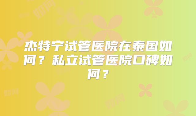 杰特宁试管医院在泰国如何？私立试管医院口碑如何？