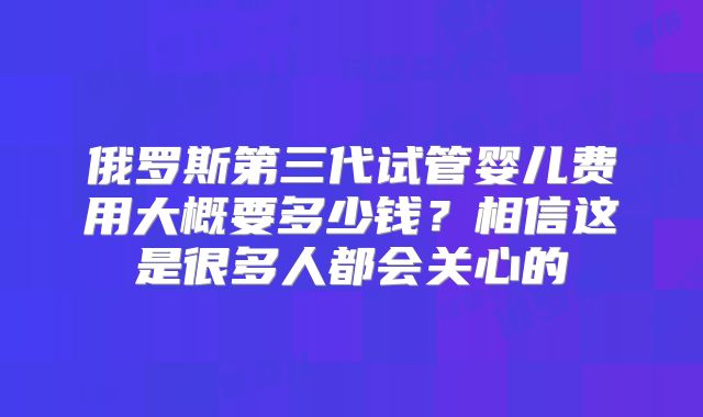 俄罗斯第三代试管婴儿费用大概要多少钱？相信这是很多人都会关心的