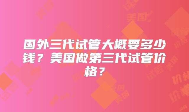 国外三代试管大概要多少钱?美国做第三代试管价格?