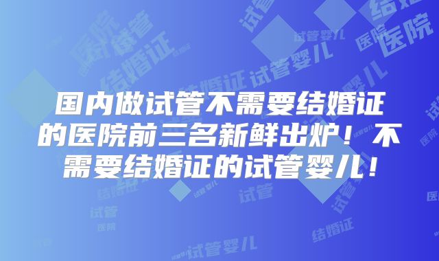 国内做试管不需要结婚证的医院前三名新鲜出炉！不需要结婚证的试管婴儿！