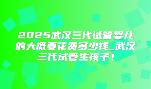 2025武汉三代试管婴儿的大概要花费多少钱_武汉三代试管生孩子！