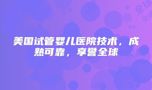 美国试管婴儿医院技术，成熟可靠，享誉全球