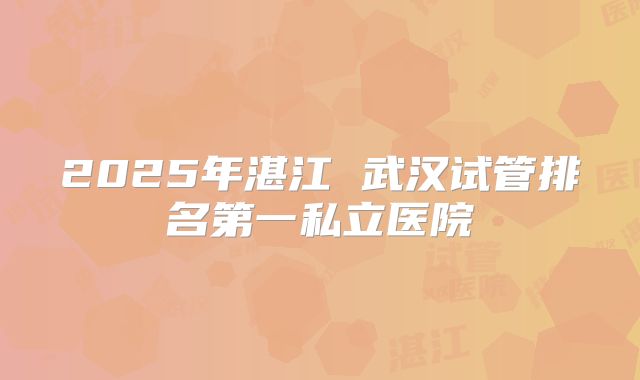 2025年湛江 武汉试管排名第一私立医院
