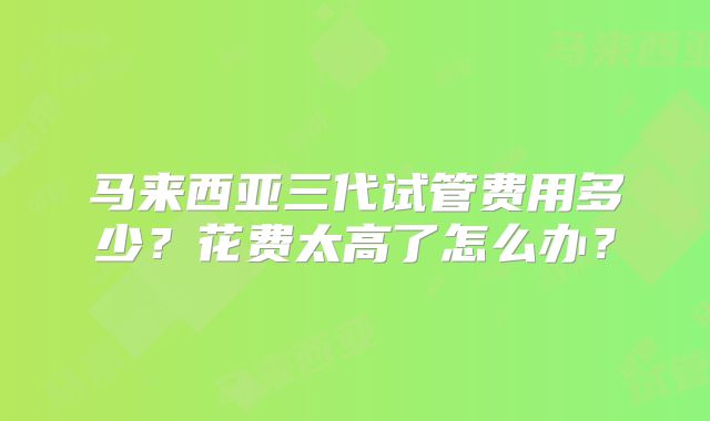 马来西亚三代试管费用多少？花费太高了怎么办？