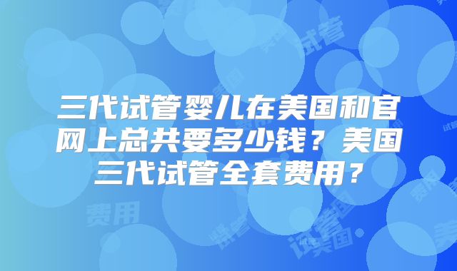 三代试管婴儿在美国和官网上总共要多少钱？美国三代试管全套费用？