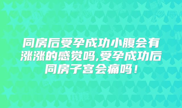 同房后受孕成功小腹会有涨涨的感觉吗,受孕成功后同房子宫会痛吗！