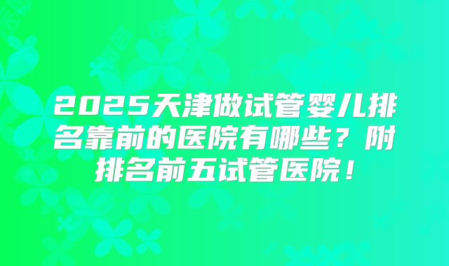 2025天津做试管婴儿排名靠前的医院有哪些?附排名前五试管医院!